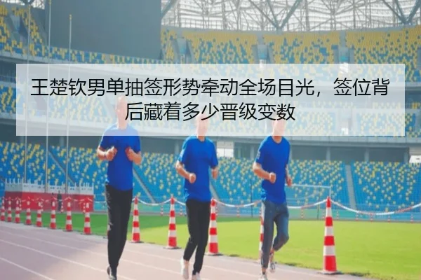 王楚钦男单抽签形势牵动全场目光，签位背后藏着多少晋级变数（DouYu）