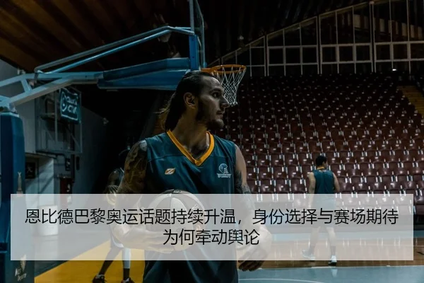 恩比德巴黎奥运话题持续升温，身份选择与赛场期待为何牵动舆论（DouYu）